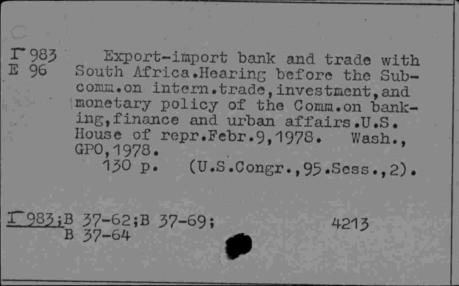 ﻿r 985	Export-import bank and trade with
E 98 South Africa.Hearing before the Subcomm, on intern.trade,investment,and monetary policy of the Comm.on banking, finance and urban affairs.U.S. House of repr.Febr.9,1978.	Wash.,
GPO,1978.
150 p.	(U.S.Congr.,95.Scss.,2).
I~985;B 57-62;B 57-69; B 57-64
4215